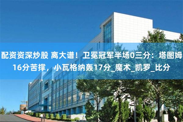 配资资深炒股 离大谱！卫冕冠军半场0三分：塔图姆16分苦撑，小瓦格纳轰17分_魔术_凯罗_比分
