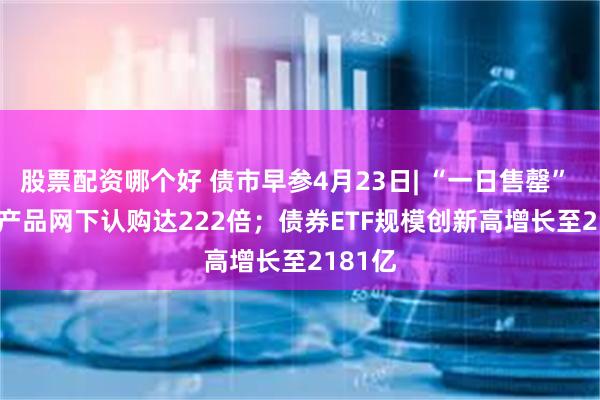 股票配资哪个好 债市早参4月23日| “一日售罄” REITs产品网下认购达222倍；债券ETF规模创新高增长至2181亿