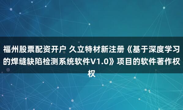 福州股票配资开户 久立特材新注册《基于深度学习的焊缝缺陷检测系统软件V1.0》项目的软件著作权