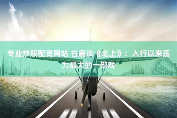 专业炒股配资网站 白鹿谈《北上》：入行以来压力最大的一部戏