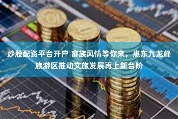 炒股配资平台开户 畲族风情等你来，惠东九龙峰旅游区推动文旅发展再上新台阶