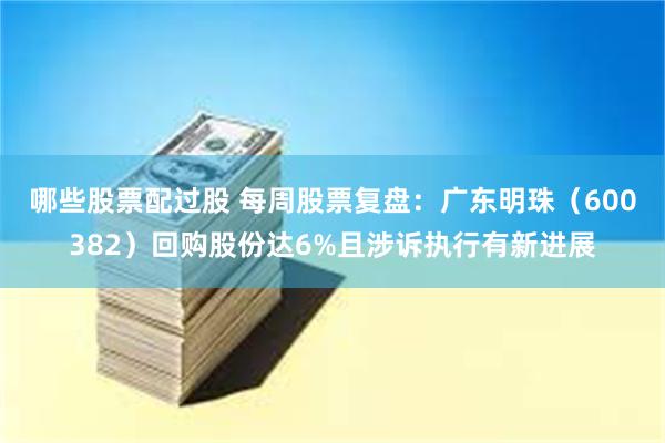 哪些股票配过股 每周股票复盘：广东明珠（600382）回购股份达6%且涉诉执行有新进展