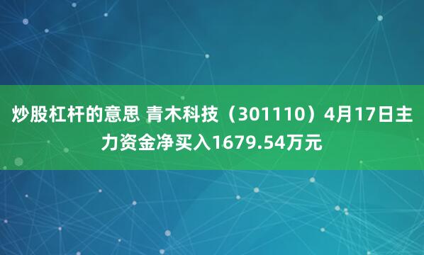 炒股杠杆的意思 青木科技（301110）4月17日主力资金净买入1679.54万元