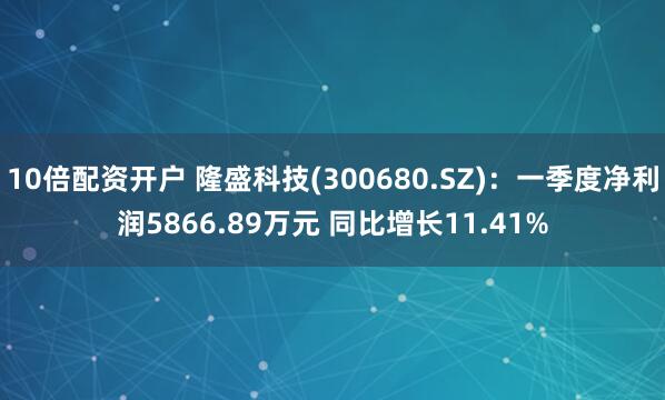 10倍配资开户 隆盛科技(300680.SZ)：一季度净利润5866.89万元 同比增长11.41%