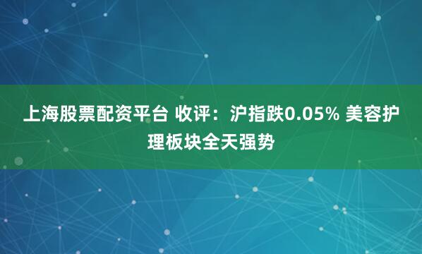 上海股票配资平台 收评：沪指跌0.05% 美容护理板块全天强势