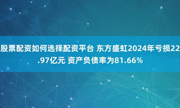 股票配资如何选择配资平台 东方盛虹2024年亏损22.97亿元 资产负债率为81.66%