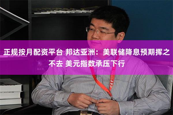 正规按月配资平台 邦达亚洲：美联储降息预期挥之不去 美元指数承压下行