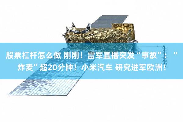 股票杠杆怎么做 刚刚！雷军直播突发“事故”：“炸麦”超20分钟！小米汽车 研究进军欧洲！