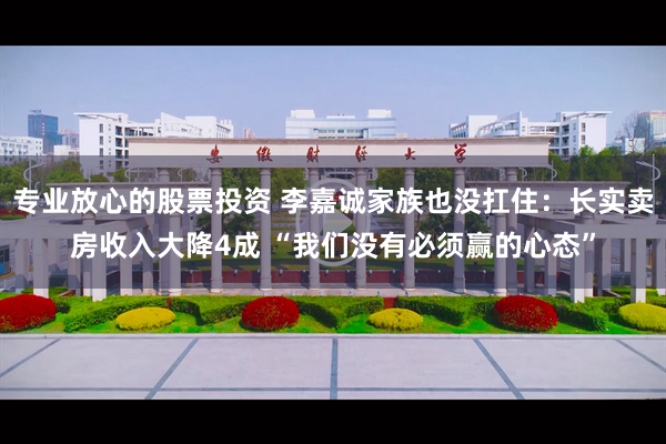 专业放心的股票投资 李嘉诚家族也没扛住：长实卖房收入大降4成 “我们没有必须赢的心态”