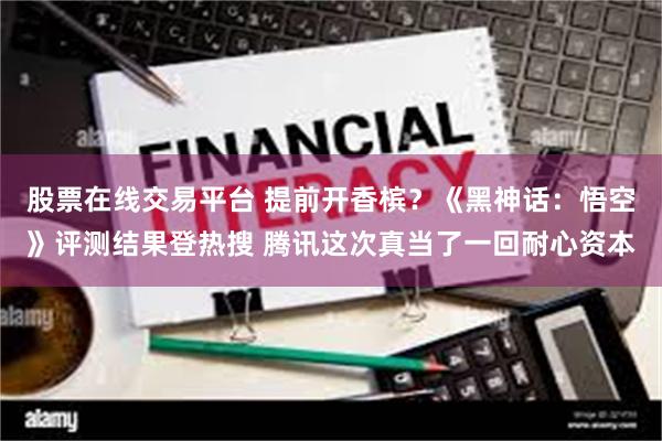 股票在线交易平台 提前开香槟？《黑神话：悟空》评测结果登热搜 腾讯这次真当了一回耐心资本