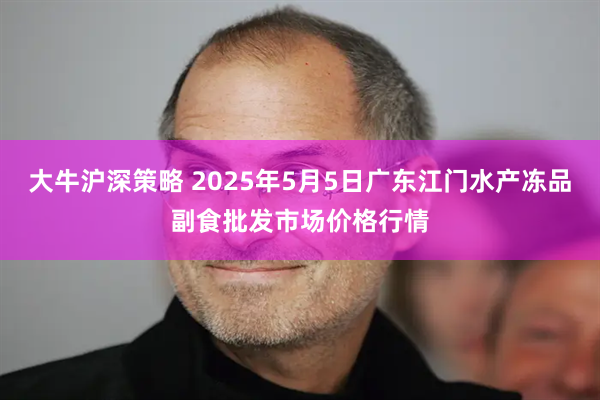 大牛沪深策略 2025年5月5日广东江门水产冻品副食批发市场价格行情