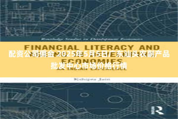 配资公司佣金 2025年5月5日广东汕头农副产品批发中心市场价格行情