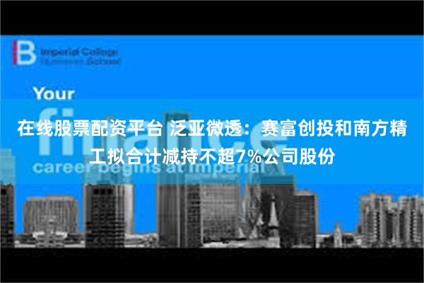 在线股票配资平台 泛亚微透：赛富创投和南方精工拟合计减持不超7%公司股份
