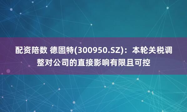 配资陪数 德固特(300950.SZ)：本轮关税调整对公司的直接影响有限且可控