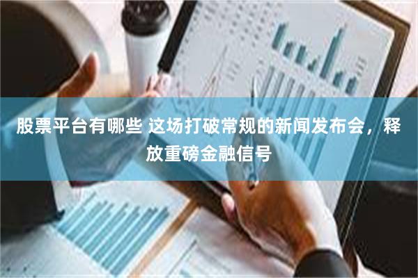股票平台有哪些 这场打破常规的新闻发布会，释放重磅金融信号