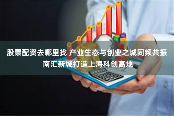 股票配资去哪里找 产业生态与创业之城同频共振 南汇新城打造上海科创高地