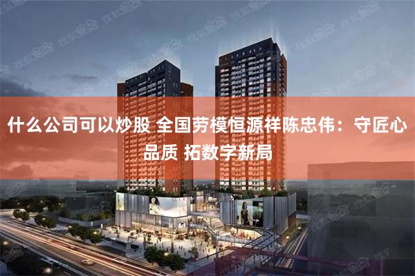 什么公司可以炒股 全国劳模恒源祥陈忠伟:守匠心品质 拓数字新局