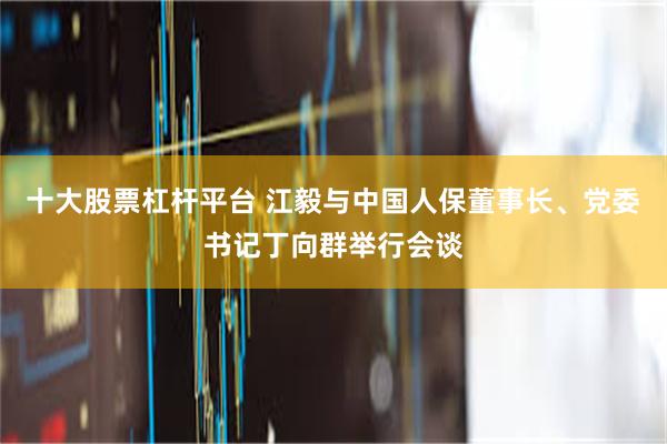 十大股票杠杆平台 江毅与中国人保董事长、党委书记丁向群举行会谈