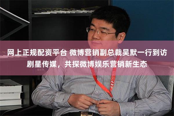 网上正规配资平台 微博营销副总裁吴默一行到访剧星传媒，共探微博娱乐营销新生态