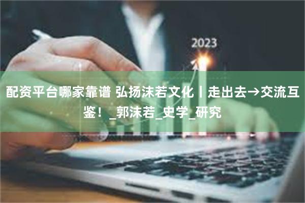 配资平台哪家靠谱 弘扬沫若文化丨走出去→交流互鉴！_郭沫若_史学_研究
