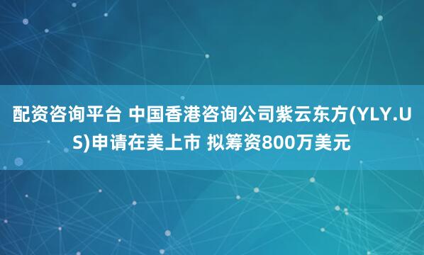 配资咨询平台 中国香港咨询公司紫云东方(YLY.US)申请在美上市 拟筹资800万美元