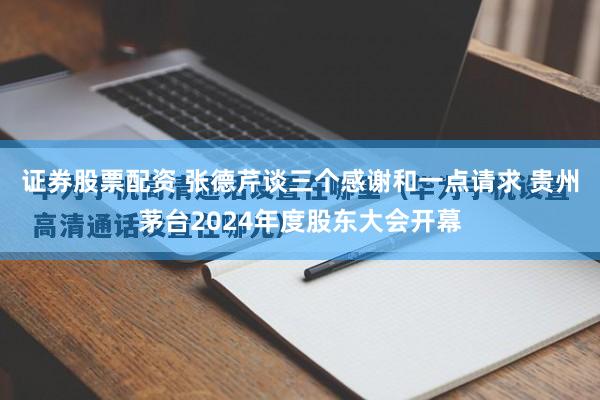 证券股票配资 张德芹谈三个感谢和一点请求 贵州茅台2024年度股东大会开幕