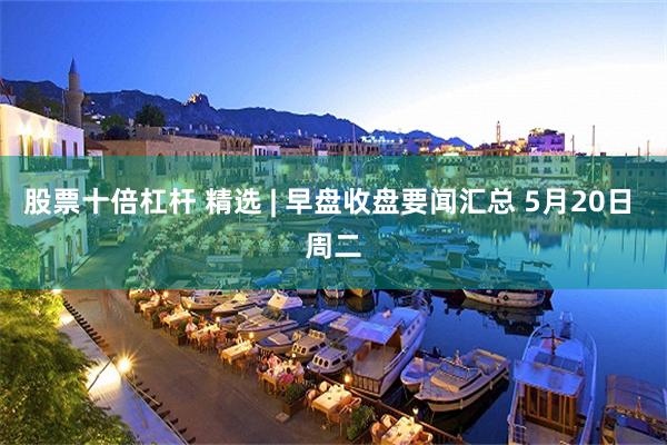 股票十倍杠杆 精选 | 早盘收盘要闻汇总 5月20日 周二