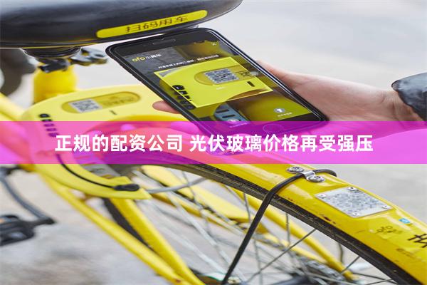 正规的配资公司 光伏玻璃价格再受强压