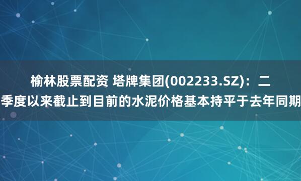 榆林股票配资 塔牌集团(002233.SZ)：二季度以来截止到目前的水泥价格基本持平于去年同期