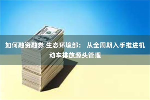 如何融资融券 生态环境部： 从全周期入手推进机动车排放源头管理