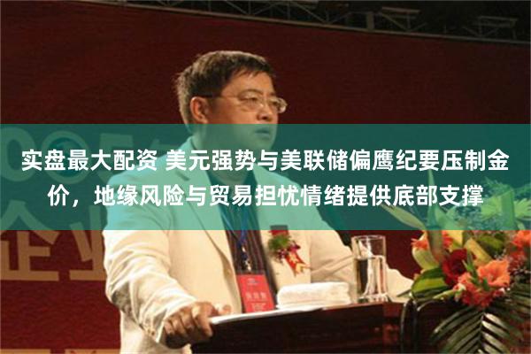 实盘最大配资 美元强势与美联储偏鹰纪要压制金价，地缘风险与贸易担忧情绪提供底部支撑