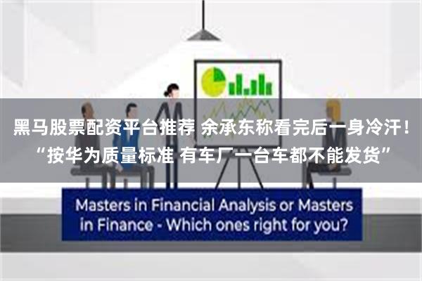 黑马股票配资平台推荐 余承东称看完后一身冷汗！“按华为质量标准 有车厂一台车都不能发货”