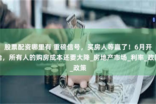 股票配资哪里有 重磅信号，买房人等赢了！6月开始，所有人的购房成本还要大降_房地产市场_利率_政策