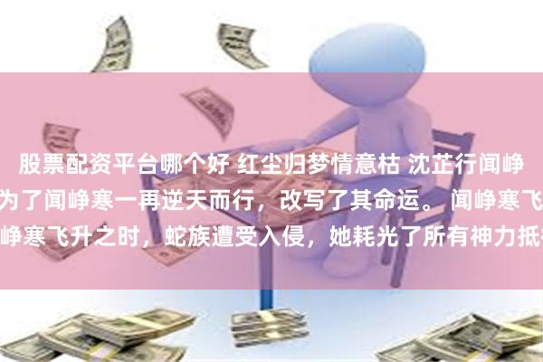 股票配资平台哪个好 红尘归梦情意枯 沈芷行闻峥寒 沈芷行作为天书，却为了闻峥寒一再逆天而行，改写了其命运。 闻峥寒飞升之时，蛇族遭受入侵，她耗光了所有神力抵御_神女_宫殿_天道