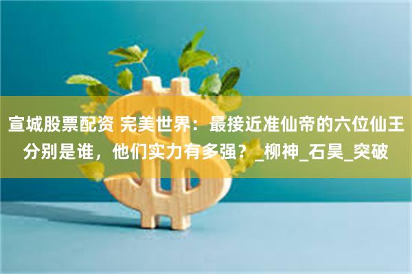 宣城股票配资 完美世界：最接近准仙帝的六位仙王分别是谁，他们实力有多强？_柳神_石昊_突破