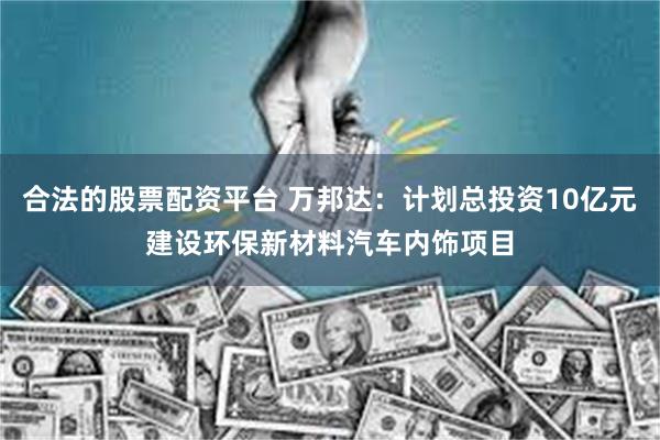 合法的股票配资平台 万邦达：计划总投资10亿元建设环保新材料汽车内饰项目