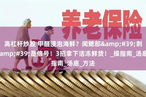 高杠杆炒股 甲醛浸泡海鲜？闻鳃部&#39;刺鼻感&#39;是信号！3招拿下活冻鲜货！_操指南_汤底_方法