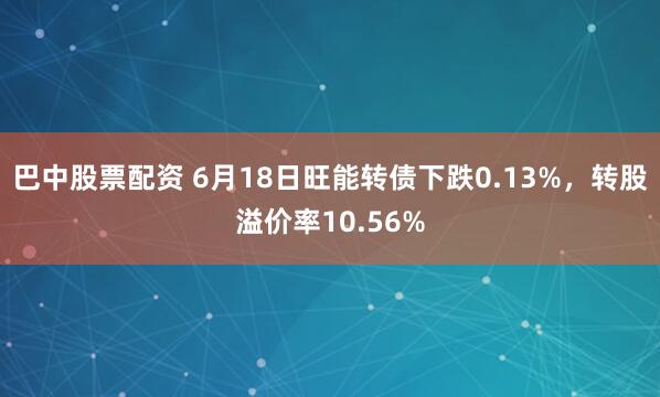 巴中股票配资 6月18日旺能转债下跌0.13%，转股溢价率10.56%