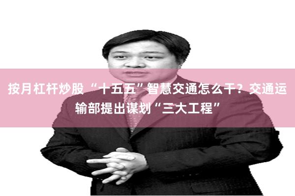 按月杠杆炒股 “十五五”智慧交通怎么干？交通运输部提出谋划“三大工程”