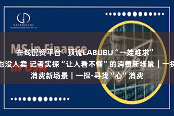 在线配资平台   顶流LABUBU“一娃难求” 高端白酒没人买也没人卖 记者实探“让人看不懂”的消费新场景｜一探·寻找“心”消费