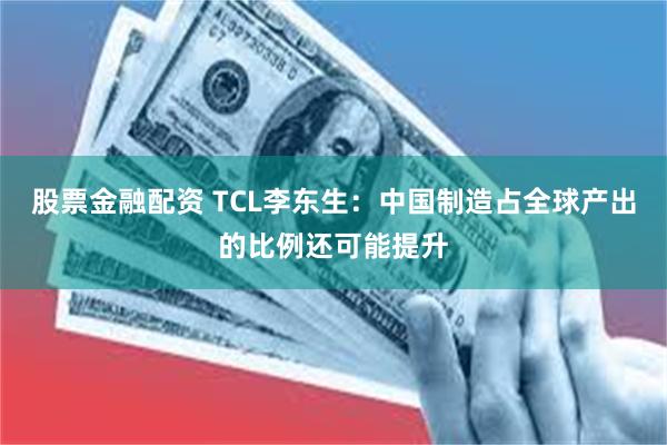 股票金融配资 TCL李东生：中国制造占全球产出的比例还可能提升