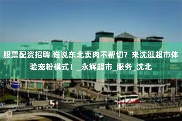 股票配资招聘 谁说东北卖肉不帮切？来沈逛超市体验宠粉模式！_永辉超市_服务_沈北